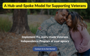 Image description: A veteran wearing fatigues sits in a wheelchair and is hugged by his daughter. A text box highlighted in yellow overlays the top of the image. It says "A Hub-and-Spoke Model for Supporting Veterans. Near the bottom of the image is overlaid text that says "Implement the ready-made Veterans Independence Program at your agency". Below that is a button that says "Contact Us To get Started."